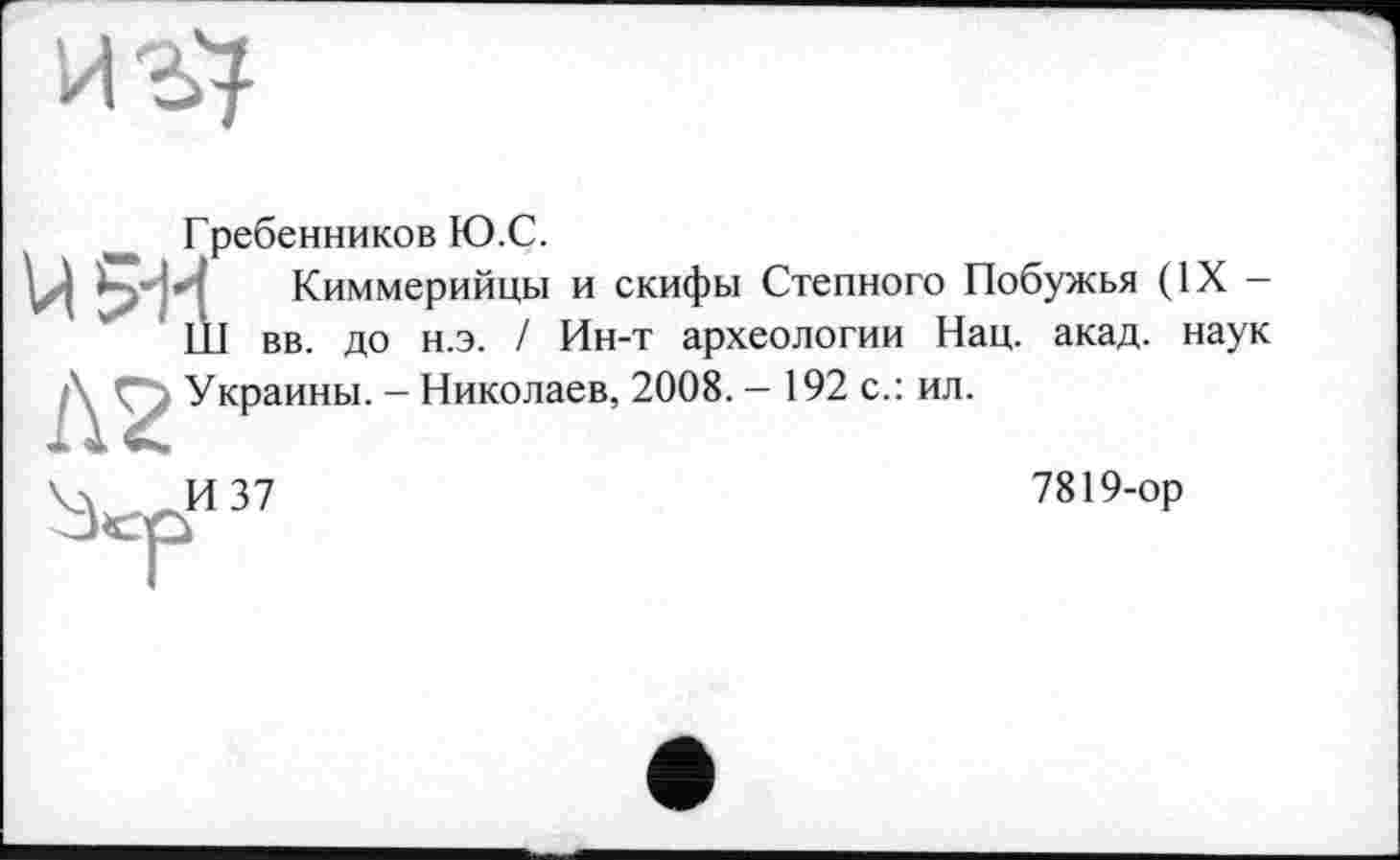﻿
Гребенников Ю.С.
V|	Киммерийцы и скифы Степного Побужья (IX -
III вв до н.э. / Ин-т археологии Нац. акад, наук
Л2 Украины. - Николаев, 2008. - 192 с.: ил.
Чл. —И 37
7819-op